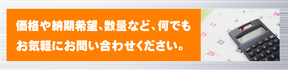 価格や納期希望、数量など、何でもお気軽にお問い合わせください。